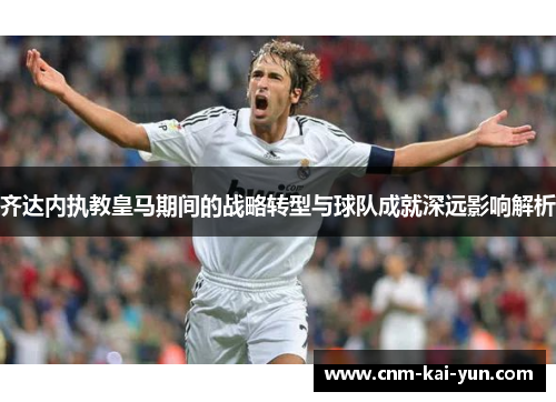 齐达内执教皇马期间的战略转型与球队成就深远影响解析 齐达内执教皇马期间的战略转型与球队成就深远影响解析